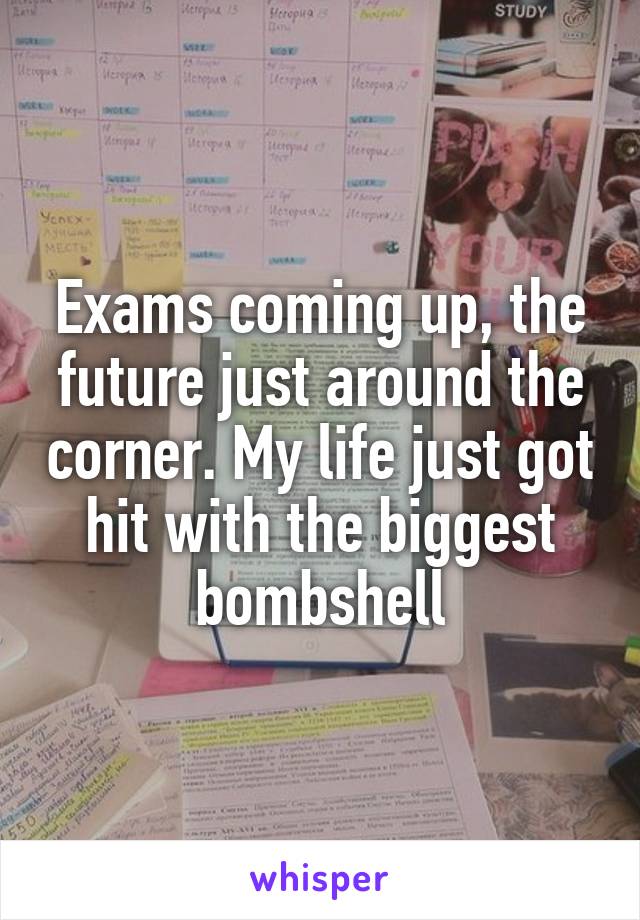 Exams coming up, the future just around the corner. My life just got hit with the biggest bombshell