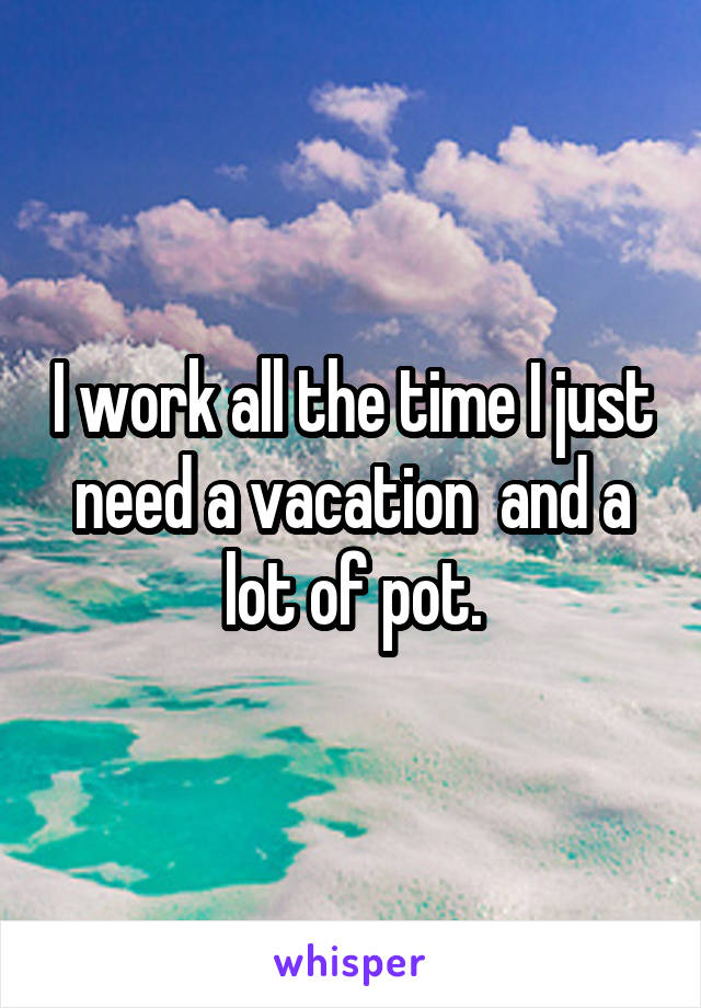 I work all the time I just need a vacation  and a lot of pot.