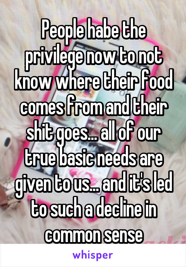 People habe the privilege now to not know where their food comes from and their shit goes... all of our true basic needs are given to us... and it's led to such a decline in common sense