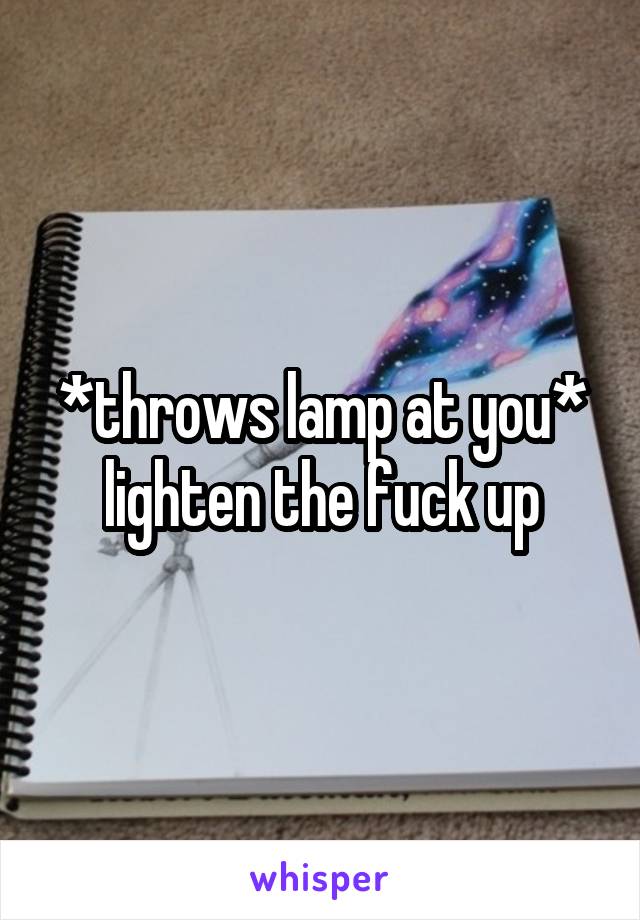 *throws lamp at you* lighten the fuck up