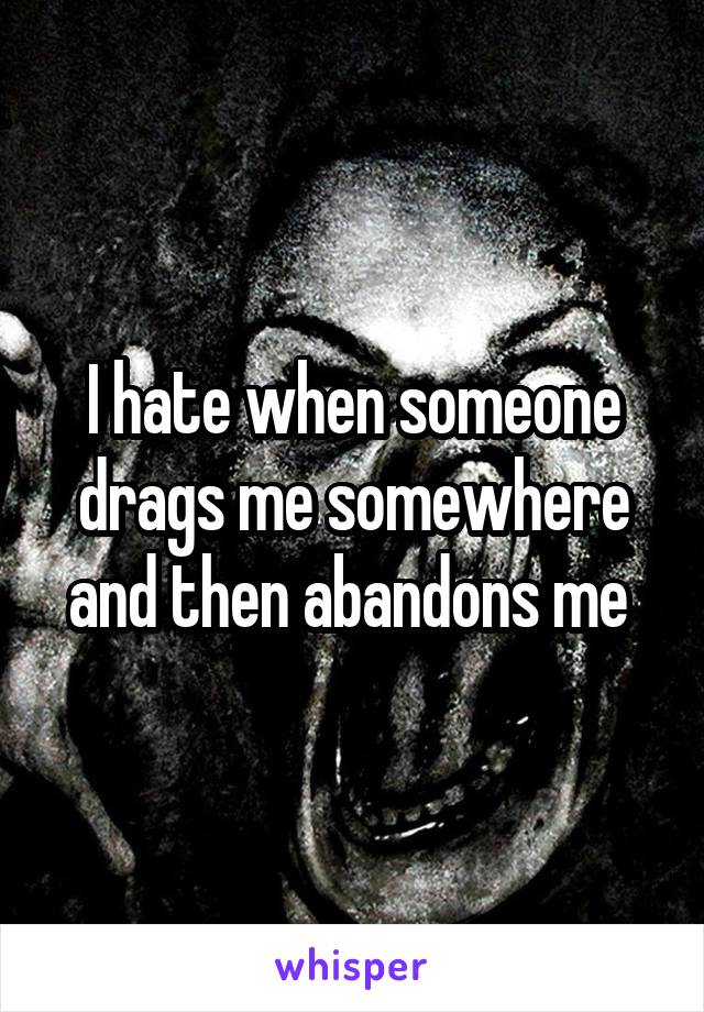 I hate when someone drags me somewhere and then abandons me 