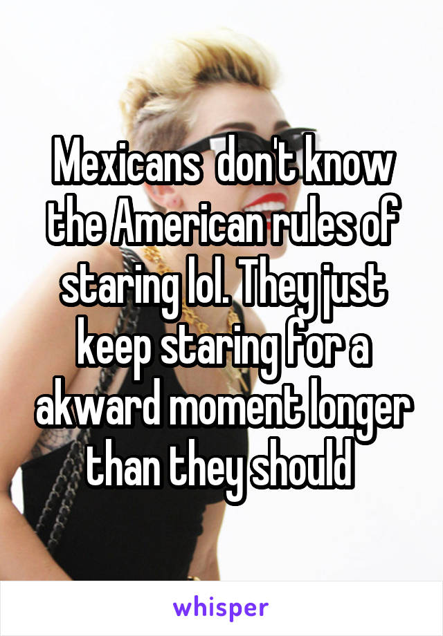 Mexicans  don't know the American rules of staring lol. They just keep staring for a akward moment longer than they should 