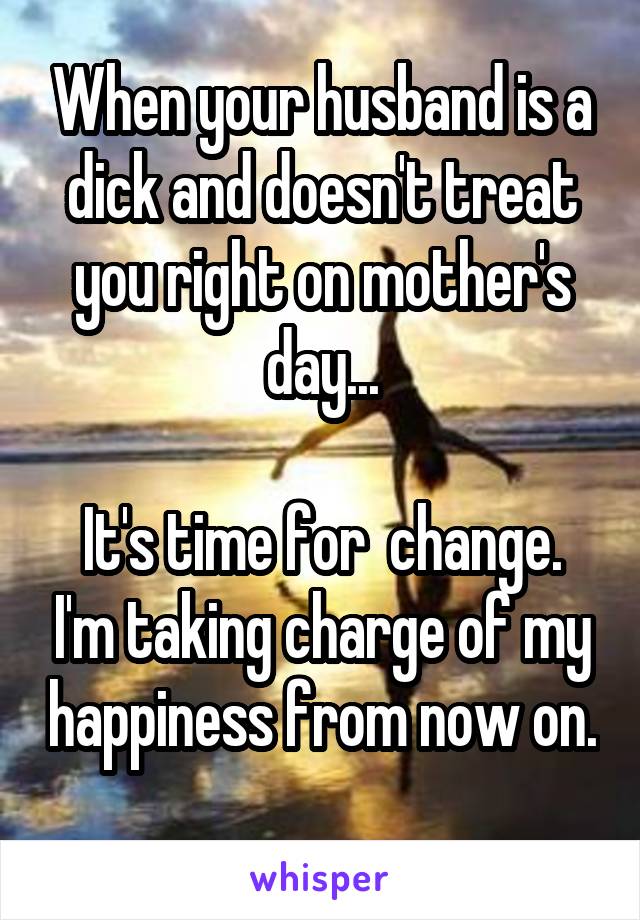 When your husband is a dick and doesn't treat you right on mother's day...

It's time for  change. I'm taking charge of my happiness from now on. 