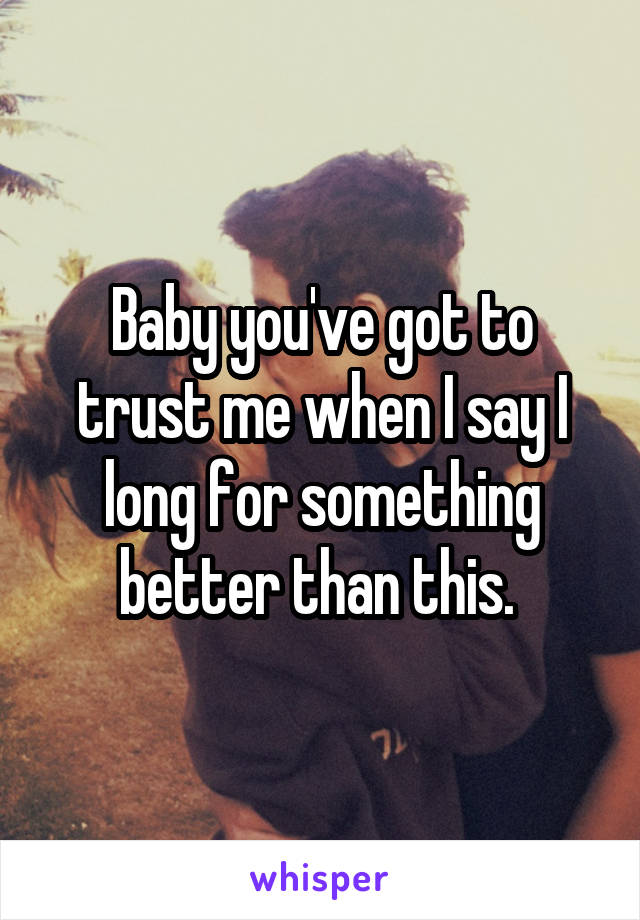 Baby you've got to trust me when I say I long for something better than this. 