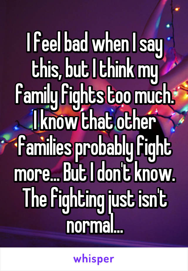 I feel bad when I say this, but I think my family fights too much. I know that other families probably fight more... But I don't know. The fighting just isn't normal...