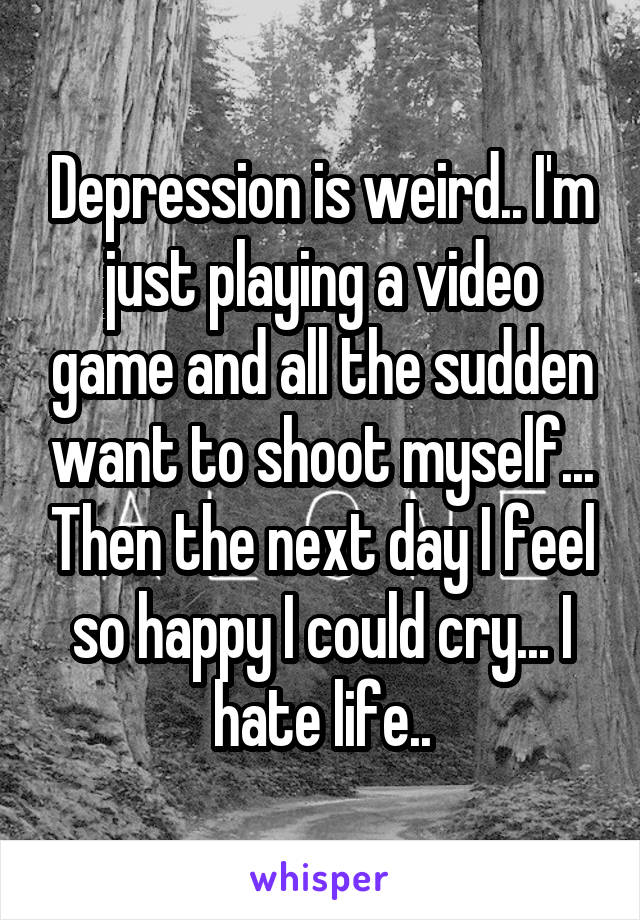 Depression is weird.. I'm just playing a video game and all the sudden want to shoot myself... Then the next day I feel so happy I could cry... I hate life..