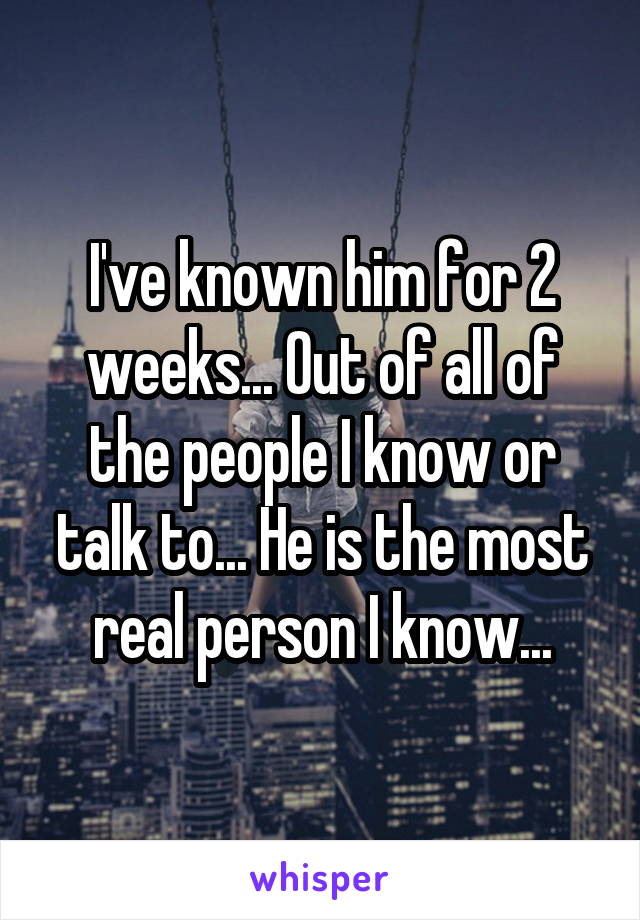 I've known him for 2 weeks... Out of all of the people I know or talk to... He is the most real person I know...