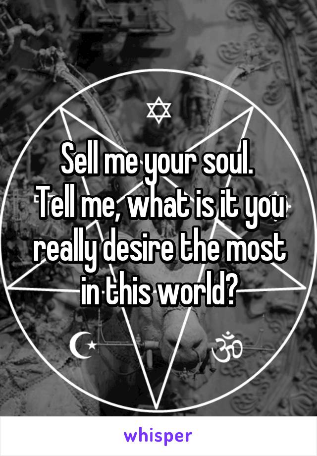 Sell me your soul. 
Tell me, what is it you really desire the most in this world?