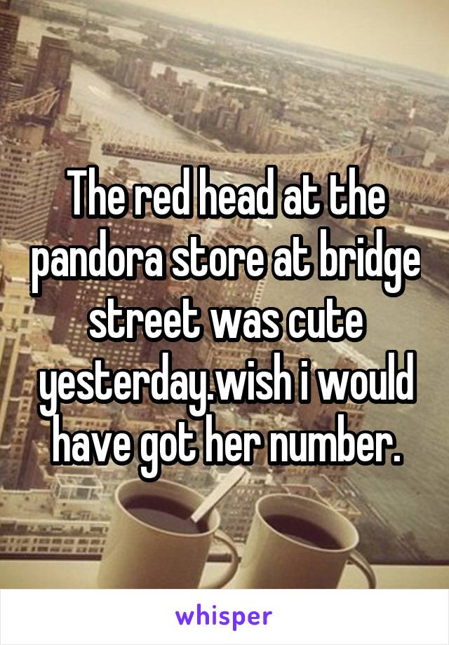 The red head at the pandora store at bridge street was cute yesterday.wish i would have got her number.