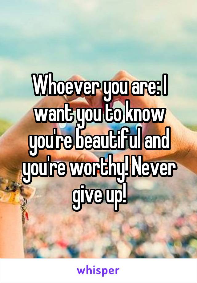 Whoever you are: I want you to know you're beautiful and you're worthy! Never give up!