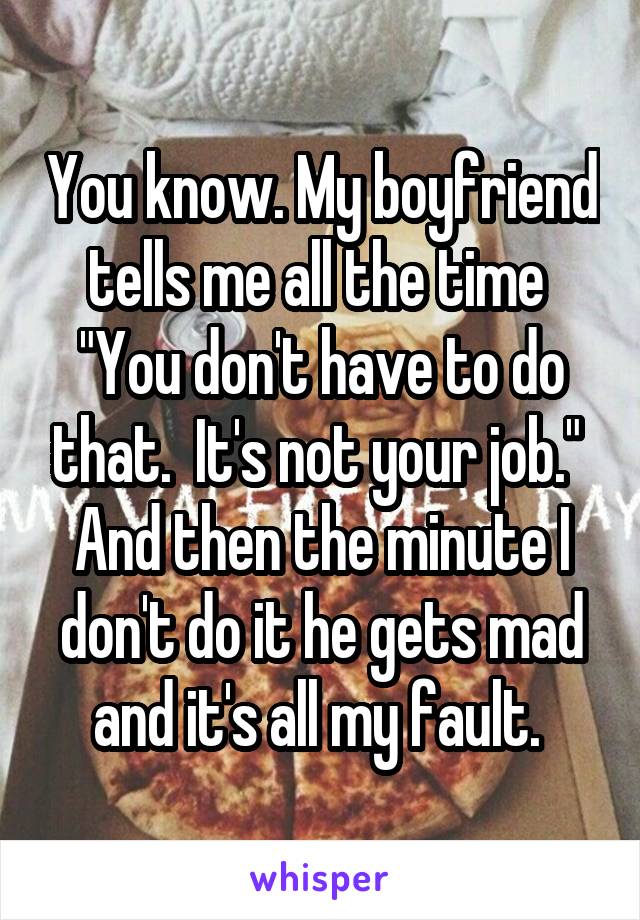 You know. My boyfriend tells me all the time 
"You don't have to do that.  It's not your job." 
And then the minute I don't do it he gets mad and it's all my fault. 