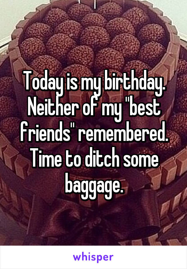 Today is my birthday. Neither of my "best friends" remembered. Time to ditch some baggage.