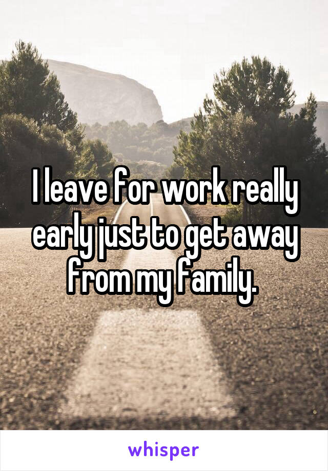 I leave for work really early just to get away from my family. 