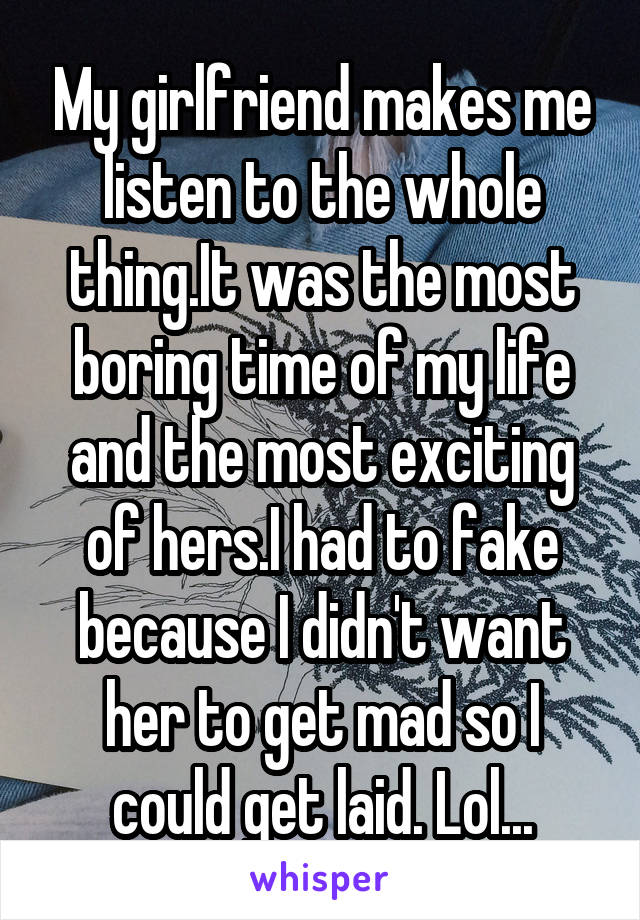 My girlfriend makes me listen to the whole thing.It was the most boring time of my life and the most exciting of hers.I had to fake because I didn't want her to get mad so I could get laid. Lol...