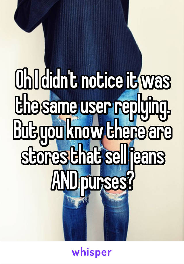 Oh I didn't notice it was the same user replying. But you know there are stores that sell jeans AND purses?