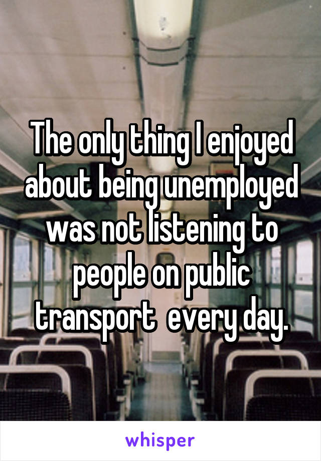 The only thing I enjoyed about being unemployed was not listening to people on public transport  every day.