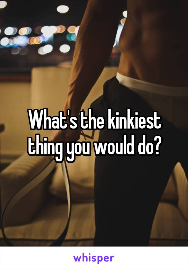 What's the kinkiest thing you would do?