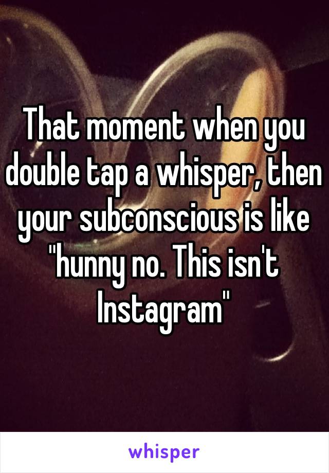 That moment when you double tap a whisper, then your subconscious is like "hunny no. This isn't Instagram"