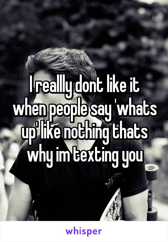 I reallly dont like it when people say 'whats up' like nothing thats why im texting you