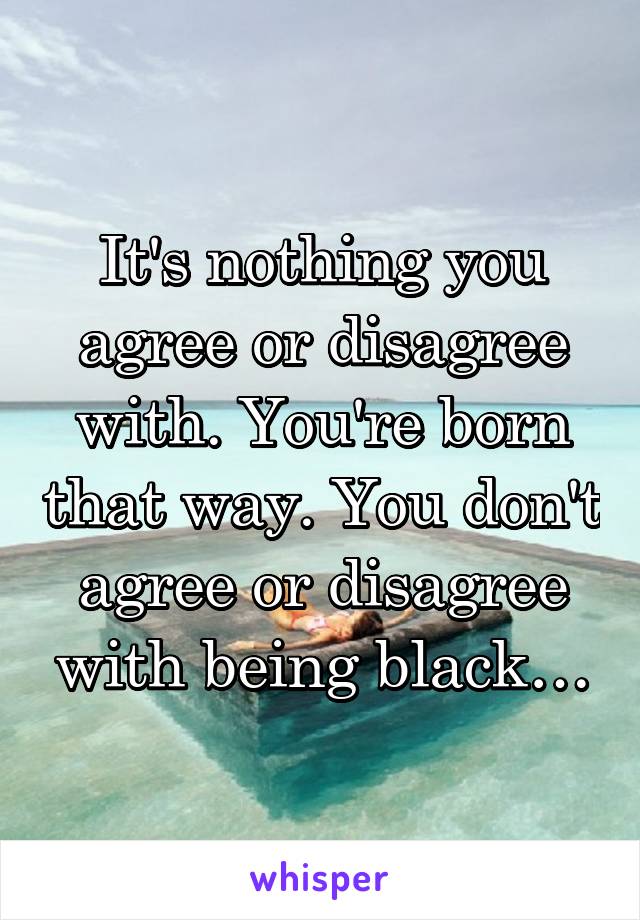 It's nothing you agree or disagree with. You're born that way. You don't agree or disagree with being black…