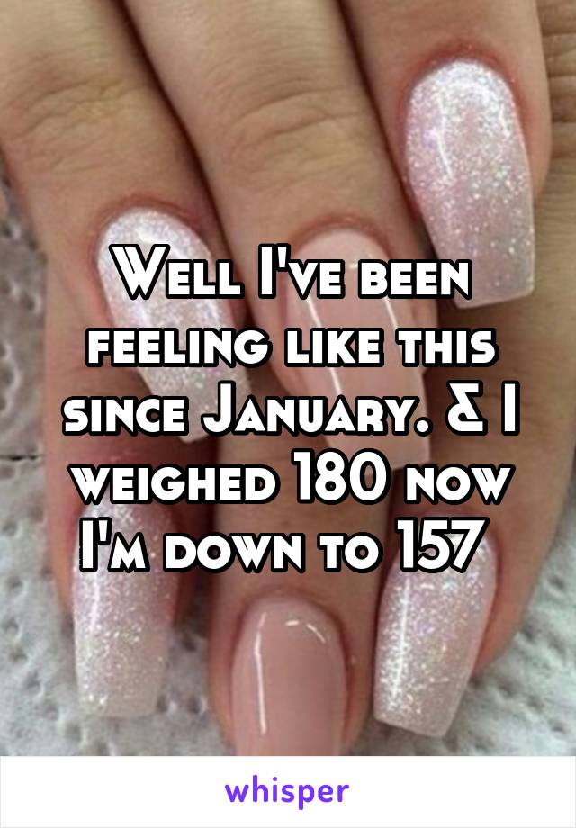 Well I've been feeling like this since January. & I weighed 180 now I'm down to 157 