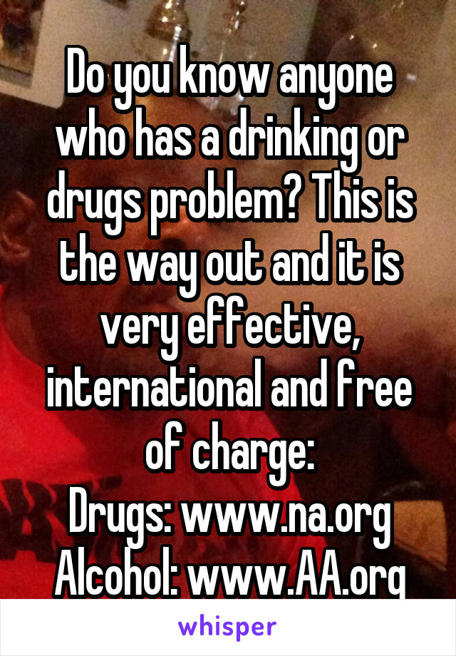 Do you know anyone who has a drinking or drugs problem? This is the way out and it is very effective, international and free of charge:
Drugs: www.na.org
Alcohol: www.AA.org