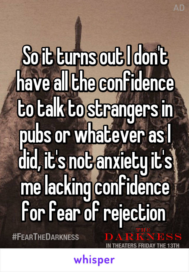 So it turns out I don't have all the confidence to talk to strangers in pubs or whatever as I did, it's not anxiety it's me lacking confidence for fear of rejection 