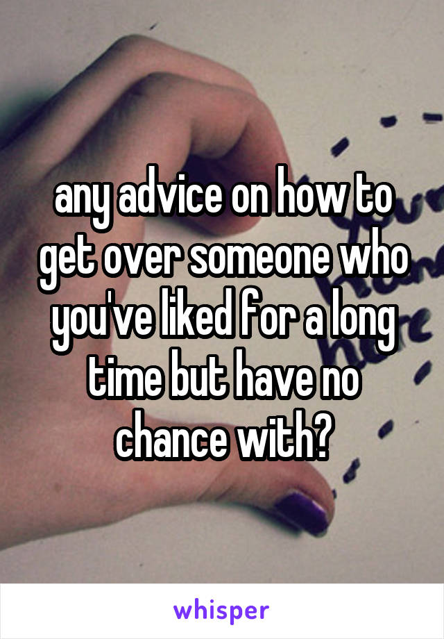 any advice on how to get over someone who you've liked for a long time but have no chance with?