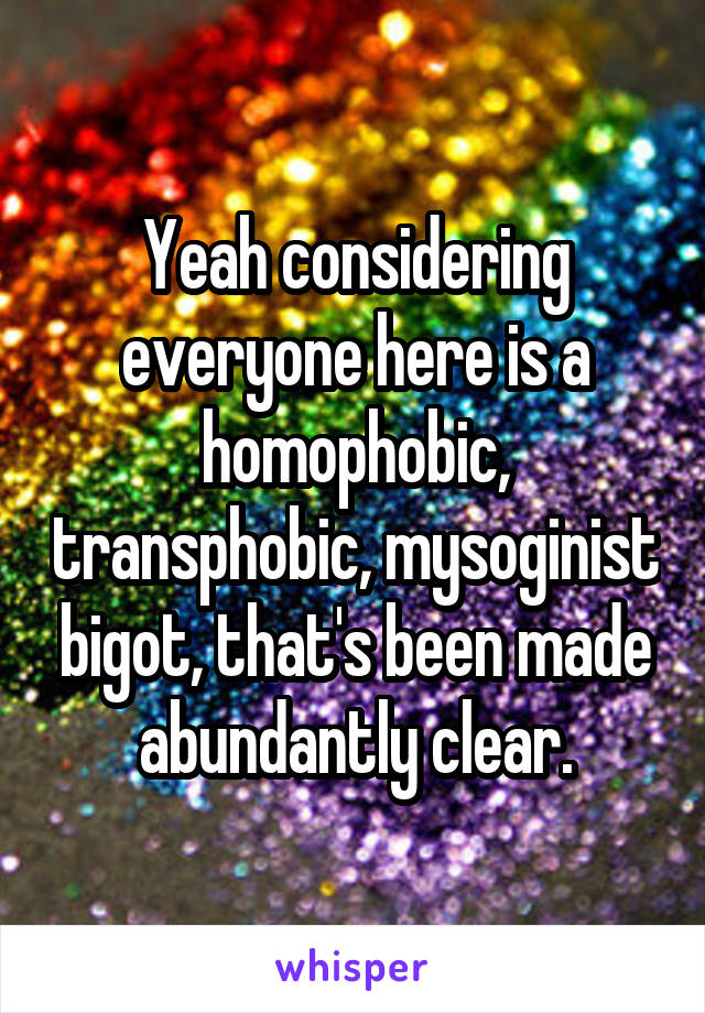 Yeah considering everyone here is a homophobic, transphobic, mysoginist bigot, that's been made abundantly clear.