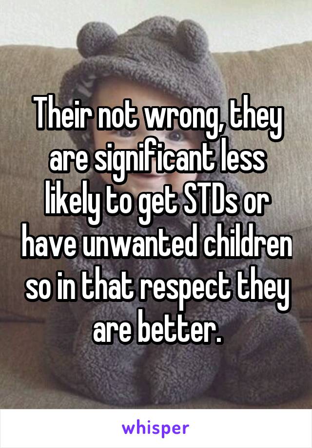 Their not wrong, they are significant less likely to get STDs or have unwanted children so in that respect they are better.