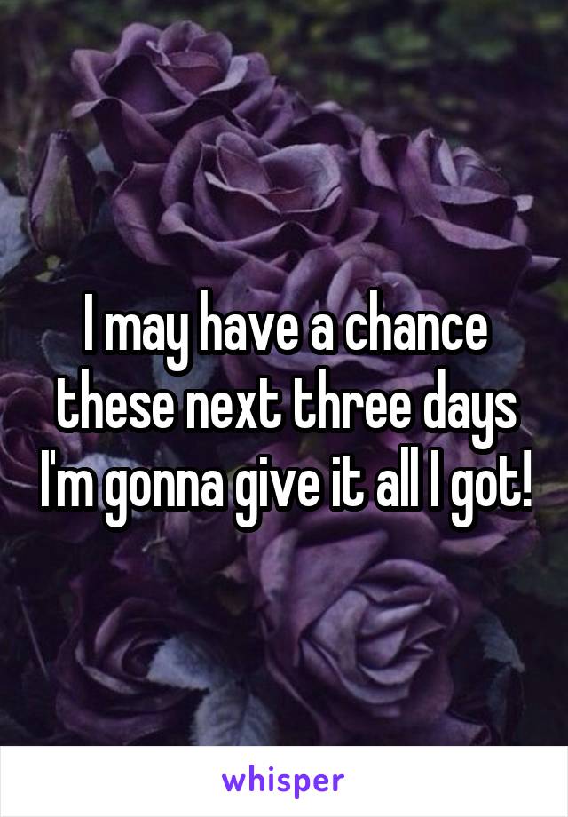 I may have a chance these next three days I'm gonna give it all I got!