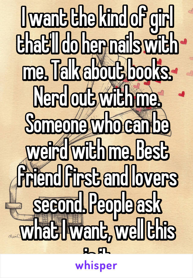 I want the kind of girl that'll do her nails with me. Talk about books. Nerd out with me. Someone who can be weird with me. Best friend first and lovers second. People ask what I want, well this is it