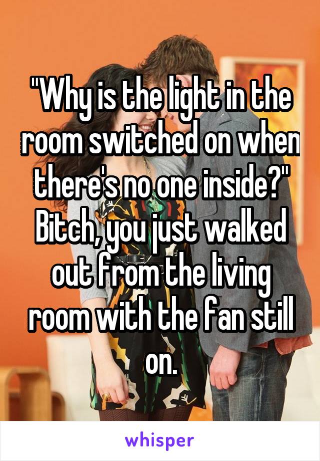 "Why is the light in the room switched on when there's no one inside?"
Bitch, you just walked out from the living room with the fan still on.