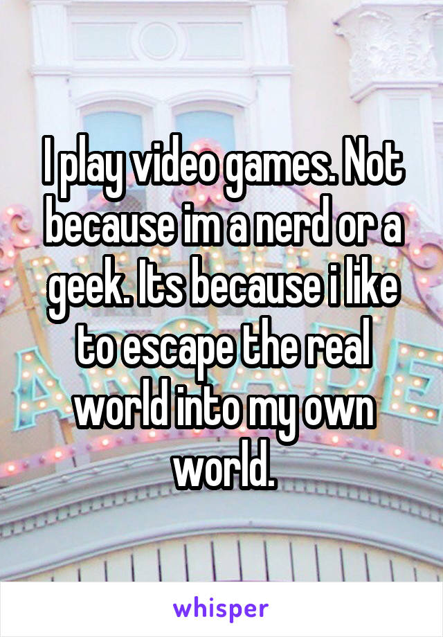 I play video games. Not because im a nerd or a geek. Its because i like to escape the real world into my own world.