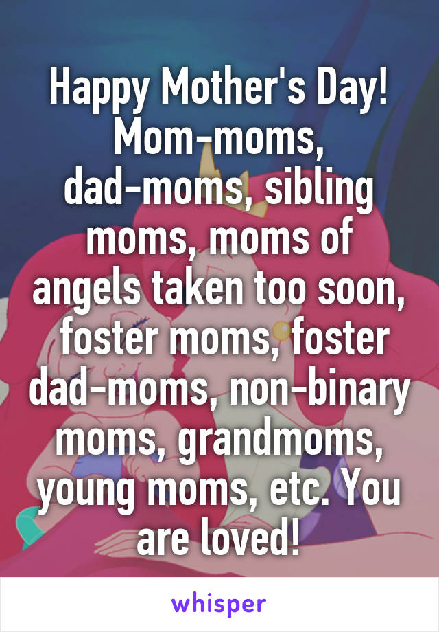 Happy Mother's Day! Mom-moms, dad-moms, sibling moms, moms of angels taken too soon,  foster moms, foster dad-moms, non-binary moms, grandmoms, young moms, etc. You are loved!