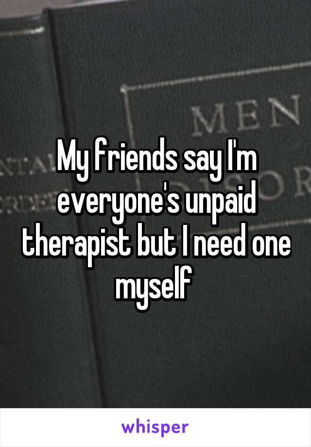 My friends say I'm everyone's unpaid therapist but I need one myself 