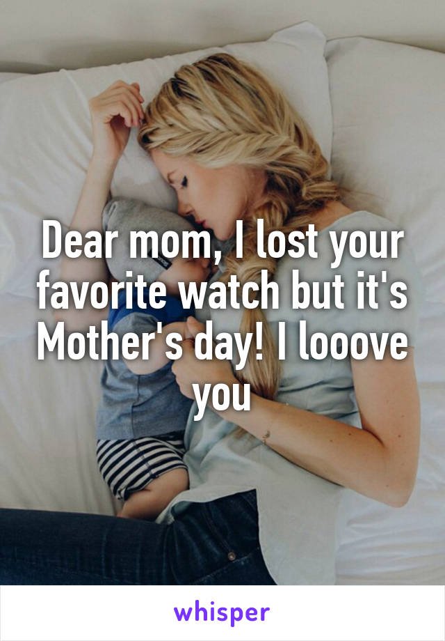 Dear mom, I lost your favorite watch but it's Mother's day! I looove you