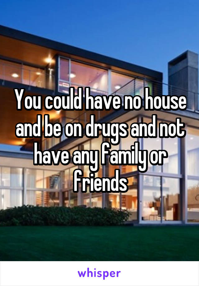 You could have no house and be on drugs and not have any family or friends