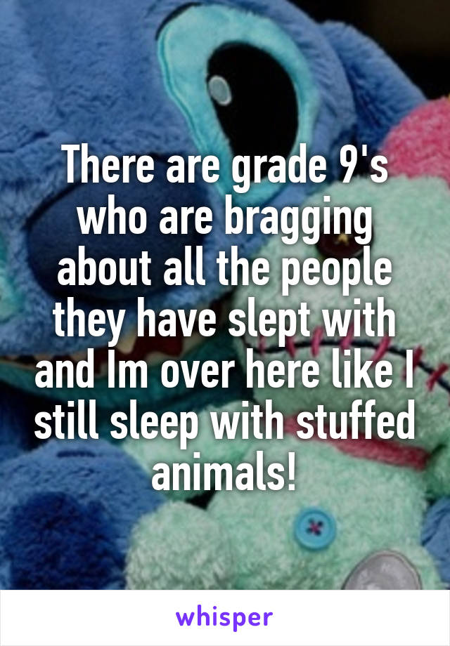 There are grade 9's who are bragging about all the people they have slept with and Im over here like I still sleep with stuffed animals!