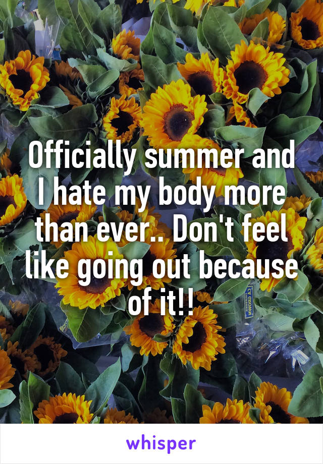 Officially summer and I hate my body more than ever.. Don't feel like going out because of it!!