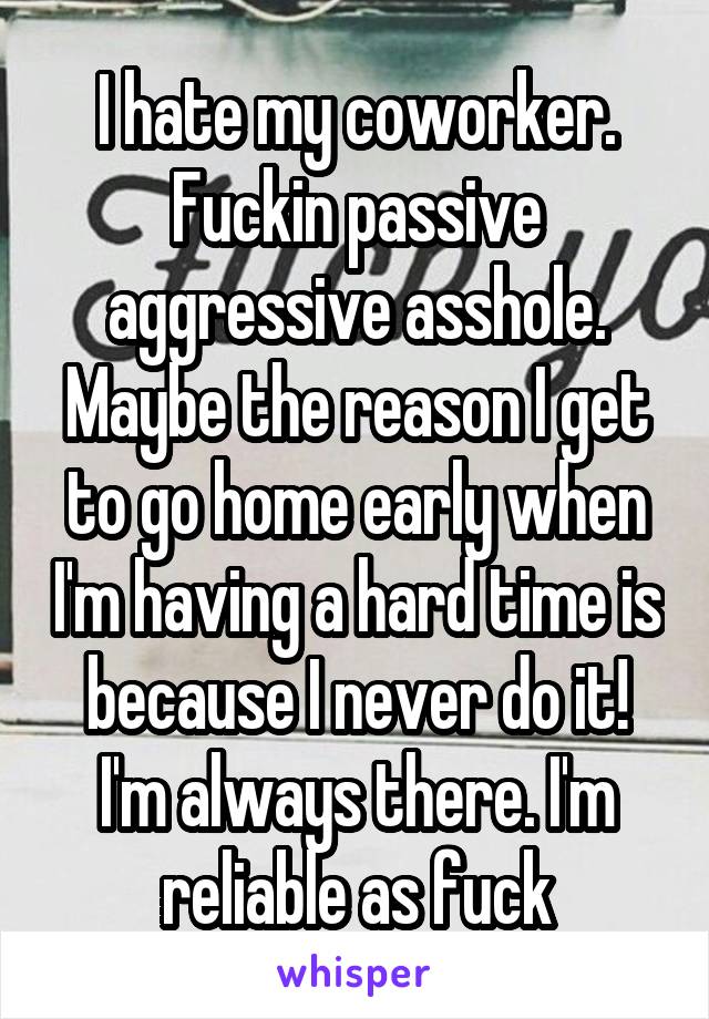 I hate my coworker. Fuckin passive aggressive asshole. Maybe the reason I get to go home early when I'm having a hard time is because I never do it! I'm always there. I'm reliable as fuck