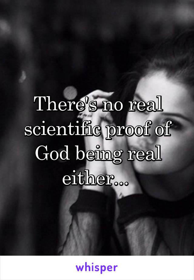 There's no real scientific proof of God being real either... 