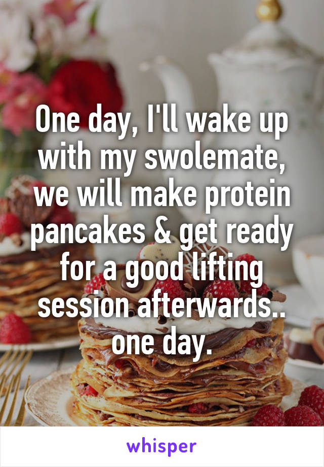 One day, I'll wake up with my swolemate, we will make protein pancakes & get ready for a good lifting session afterwards.. one day.