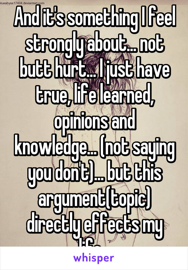 And it's something I feel strongly about... not butt hurt... I just have true, life learned, opinions and knowledge... (not saying you don't)... but this argument(topic) directly effects my life...