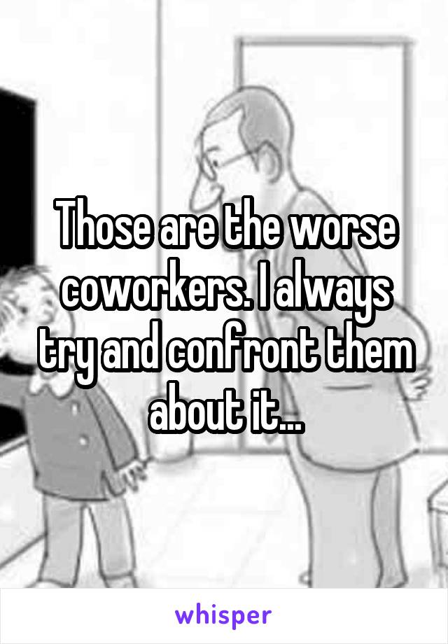 Those are the worse coworkers. I always try and confront them about it...