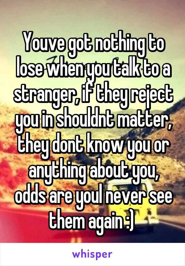 Youve got nothing to lose when you talk to a stranger, if they reject you in shouldnt matter, they dont know you or anything about you, odds are youl never see them again :) 