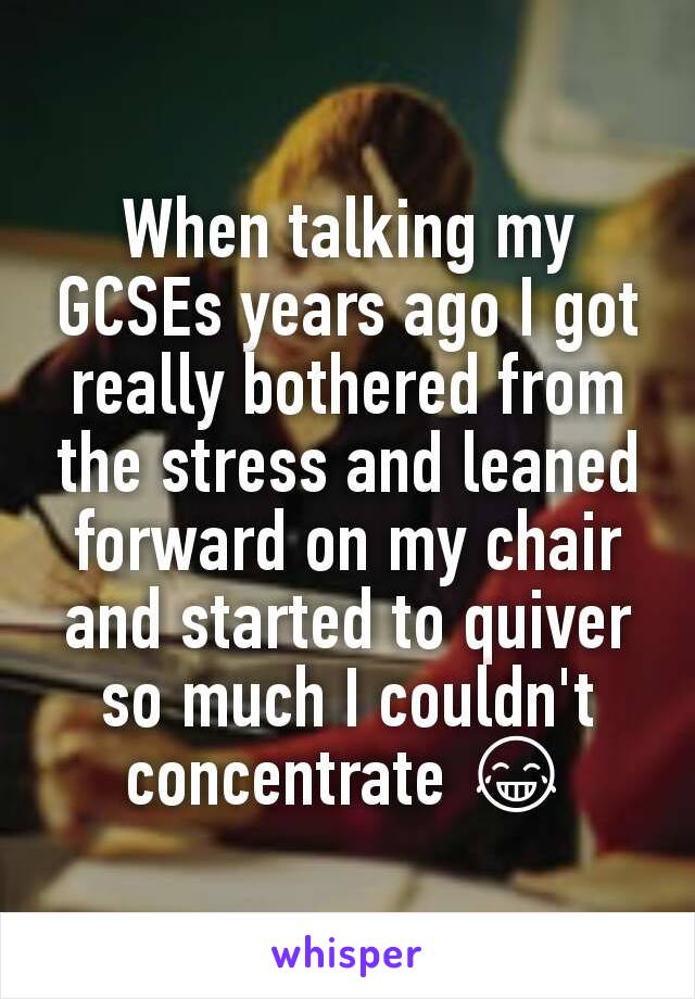 When talking my GCSEs years ago I got really bothered from the stress and leaned forward on my chair and started to quiver so much I couldn't concentrate 😂