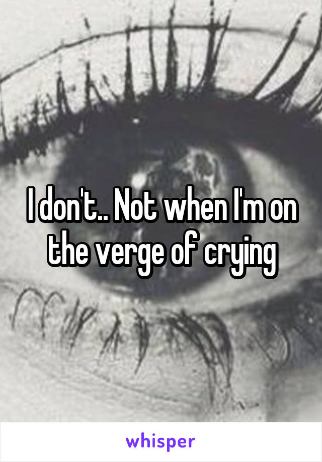 I don't.. Not when I'm on the verge of crying