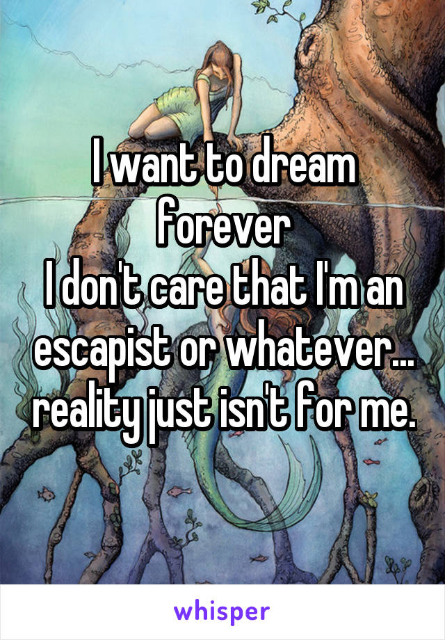 I want to dream forever
I don't care that I'm an escapist or whatever... reality just isn't for me. 