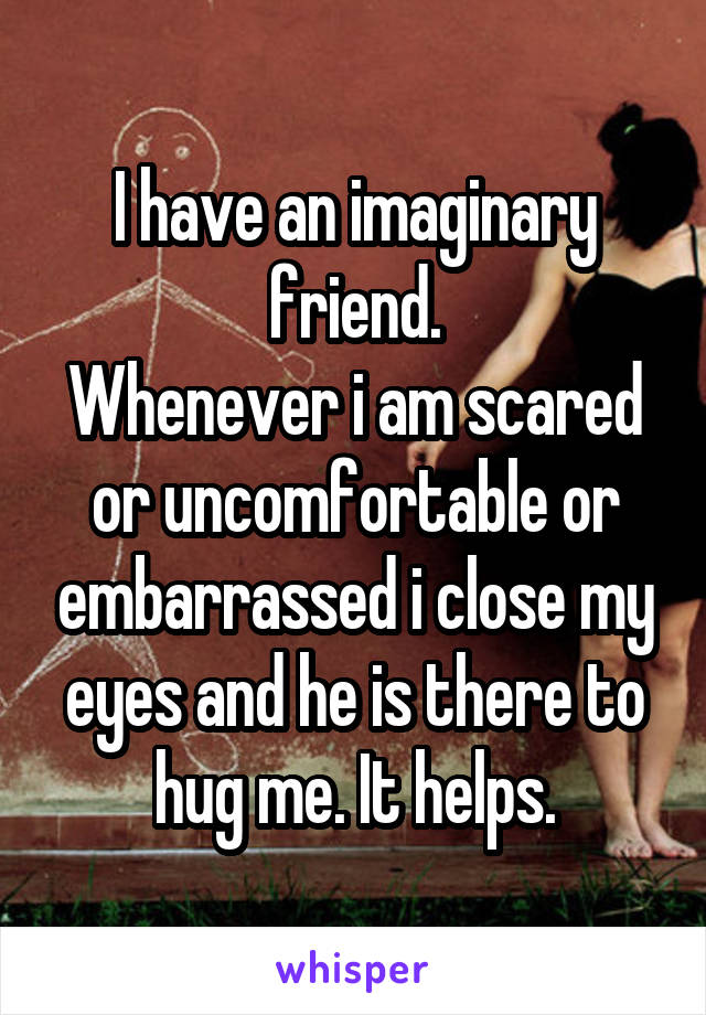 I have an imaginary friend.
Whenever i am scared or uncomfortable or embarrassed i close my eyes and he is there to hug me. It helps.